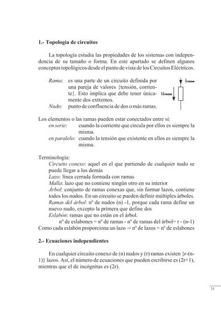 Resolución de circuitos
1.- Topología de circuitos
La topología estudia las propiedades de los sistemas con indepen-
dencia de su tamaño o forma. En este apartado se definen algunos
conceptos topológicos desde el punto de vista de los Circuitos Eléctricos.
Rama: es una parte de un circuito definida por
una pareja de valores {tensión, corrien-
te}. Esto implica que debe tener única-
mente dos extremos.
Nudo: punto de confluencia de dos o más ramas.
Los elementos o las ramas pueden estar conectados entre sí:
en serie: cuando la corriente que circula por ellos es siempre la
misma.
en paralelo: cuando la tensión que existente en ellos es siempre la
misma.
Terminología:
Circuito conexo: aquel en el que partiendo de cualquier nudo se
puede llegar a los demás
Lazo: línea cerrada formada con ramas
Malla: lazo que no contiene ningún otro en su interior
Árbol: conjunto de ramas conexas que, sin formar lazos, contiene
todos los nudos. En un circuito se pueden definir múltiples árboles.
Ramas del árbol: nº de nudos (n) -1, porque cada rama define un
nuevo nudo, excepto la primera que define dos
Eslabón: ramas que no están en el árbol.
nº de eslabones = nº de ramas - nº de ramas del árbol= r - (n-1)
Como cada eslabón proporciona un lazo  nº de lazos = nº de eslabones
2.- Ecuaciones independientes
En cualquier circuito conexo de (n) nudos y (r) ramas existen {r-(n-
1)} lazos. Así, el número de ecuaciones que pueden escribirse es (2r+1),
mientras que el de incógnitas es (2r).
© Saturnino Catalán Izquierdo. UPV -28-
31
 