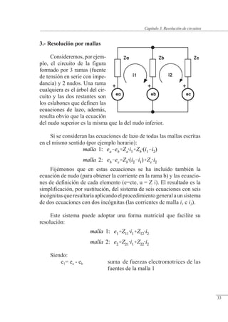 Resolución de circuitos
3.- Resolución por mallas
Consideremos,porejem-
plo, el circuito de la figura
formado por 3 ramas (fuente
de tensión en serie con impe-
dancia) y 2 nudos. Una rama
cualquiera es el árbol del cir-
cuito y las dos restantes son
los eslabones que definen las
ecuaciones de lazo, además,
resulta obvio que la ecuación
del nudo superior es la misma que la del nudo inferior.
Si se consideran las ecuaciones de lazo de todas las mallas escritas
en el mismo sentido (por ejemplo horario):
Fijémonos que en estas ecuaciones se ha incluido también la
ecuación de nudo (para obtener la corriente en la rama b) y las ecuacio-
nes de definición de cada elemento (e=cte, u = Z i). El resultado es la
simplificación, por sustitución, del sistema de seis ecuaciones con seis
incógnitasqueresultaríaaplicandoelprocedimientogeneralaunsistema
de dos ecuaciones con dos incógnitas (las corrientes de malla i1 e i2).
Este sistema puede adoptar una forma matricial que facilite su
resolución:
Siendo:
e1= ea - eb suma de fuerzas electromotrices de las
fuentes de la malla 1
© Saturnino Catalán Izquierdo. UPV -30-
Capítulo 3. Resolución de circuitos
33
 