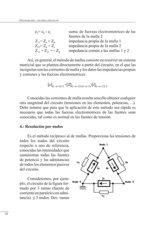 Circuitos eléctricos
e2= eb - ec suma de fuerzas electromotrices de las
fuentes de la malla 2
Z11= Za + Zb impedancia propia de la malla 1
Z22= Zb + Zc impedancia propia de la malla 2
Z12 = Z21 = - Zb impedancia común a las mallas 1 y 2
Así, en general, el método de mallas consiste en resolver un sistema
matricial que se plantea directamente a partir del circuito, en el que las
incógnitas son las corrientes de malla y los datos las impedancias propias
y comunes y las fuerzas electromotrices:
Conocidas las corrientes de malla resulta sencillo obtener cualquier
otra magnitud del circuito (tensiones en los elementos, potencias, ...).
Debe notarse que para que la aplicación de este método sea rápida es
necesario que todas las fuerzas electromotrices de las fuentes sean
conocidas, tal como es normal en las fuentes de tensión.
4.- Resolución por nudos
Es el método recíproco al de mallas. Proporciona las tensiones de
todos los nudos del circuito
respecto a uno de referencia,
conocidas las intensidades que
suministran todas las fuentes
de potencia y las admitancias
de todos los elementos pasivos
del circuito.
Consideremos, por ejem-
plo, el circuito de la figura for-
mado por 3 ramas (fuente de
corriente en paralelo con admi-
tancia) y 3 nudos. Dos ramas
© Saturnino Catalán Izquierdo. UPV -31-
Electrotecnia: circuitos eléctricos
34
 