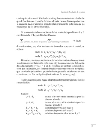 Resolución de circuitos
cualesquiera forman el árbol del circuito y la rama restante es el eslabón
que define la única ecuación de lazo, además, es sencillo comprobar que
la ecuación de, por ejemplo, el nudo inferior izquierdo es la suma de las
ecuaciones de los otros dos nudos.
Si se consideran las ecuaciones de los nudos independientes 1 y 2,
escribiendo la 1ª Ley de Kirchhoff como:
denominando u1 y u2 a las tensiones de los nudos respecto al nudo 0, se
obtiene:
De nuevo en estas ecuaciones se ha incluido también la ecuación de
lazo (para obtener la tensión en la rama b) y las ecuaciones de definición
de cada elemento (I=cte, i = Y u). El resultado es también la simplifica-
ción, por sustitución, del sistema de seis ecuaciones con seis incógnitas
que resultaría aplicando el procedimiento general a un sistema de dos
ecuaciones con dos incógnitas (las tensiones de nudo u1 y u2).
También este sistema puede adoptar una forma matricial que facilite
su resolución:
Siendo:
i1= ia - ib suma de corrientes aportadas por las
fuentes al nudo 1
i2= ib - ic suma de corrientes aportadas por las
fuentes al nudo 2
Y11= Ya + Yb admitancia propia del nudo 1
Y22= Yb + Yc admitancia propia del nudo 2
Y12 = Y21 = - Yb admitancia común a los nudos 1 y 2
© Saturnino Catalán Izquierdo. UPV -32-
Capítulo 3. Resolución de circuitos
35
 