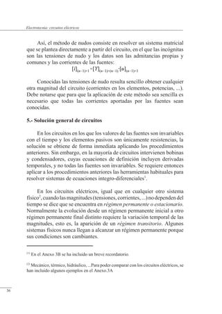 Circuitos eléctricos
Así, el método de nudos consiste en resolver un sistema matricial
que se plantea directamente a partir del circuito, en el que las incógnitas
son las tensiones de nudo y los datos son las admitancias propias y
comunes y las corrientes de las fuentes:
Conocidas las tensiones de nudo resulta sencillo obtener cualquier
otra magnitud del circuito (corrientes en los elementos, potencias, ...).
Debe notarse que para que la aplicación de este método sea sencilla es
necesario que todas las corrientes aportadas por las fuentes sean
conocidas.
5.- Solución general de circuitos
En los circuitos en los que los valores de las fuentes son invariables
con el tiempo y los elementos pasivos son únicamente resistencias, la
solución se obtiene de forma inmediata aplicando los procedimientos
anteriores. Sin embargo, en la mayoría de circuitos intervienen bobinas
y condensadores, cuyas ecuaciones de definición incluyen derivadas
temporales, y no todas las fuentes son invariables. Se requiere entonces
aplicar a los procedimientos anteriores las herramientas habituales para
resolver sistemas de ecuaciones integro-diferenciales1
.
En los circuitos eléctricos, igual que en cualquier otro sistema
físico2
,cuandolasmagnitudes(tensiones,corrientes,...)nodependendel
tiempo se dice que se encuentra en régimen permanente o estacionario.
Normalmente la evolución desde un régimen permanente inicial a otro
régimen permanente final distinto requiere la variación temporal de las
magnitudes, esto es, la aparición de un régimen transitorio. Algunos
sistemas físicos nunca llegan a alcanzar un régimen permanente porque
sus condiciones son cambiantes.
(1)
En el Anexo 3B se ha incluido un breve recordatorio.
(2)
Mecánico, térmico, hidráulico, ...Para poder comparar con los circuitos eléctricos, se
han incluido algunos ejemplos en el Anexo.3A
© Saturnino Catalán Izquierdo. UPV -33-
Electrotecnia: circuitos eléctricos
36
 