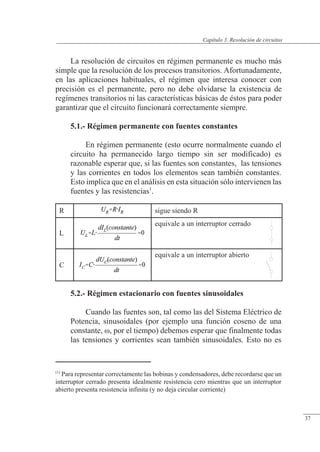 Resolución de circuitos
La resolución de circuitos en régimen permanente es mucho más
simple que la resolución de los procesos transitorios. Afortunadamente,
en las aplicaciones habituales, el régimen que interesa conocer con
precisión es el permanente, pero no debe olvidarse la existencia de
regímenes transitorios ni las características básicas de éstos para poder
garantizar que el circuito funcionará correctamente siempre.
5.1.- Régimen permanente con fuentes constantes
En régimen permanente (esto ocurre normalmente cuando el
circuito ha permanecido largo tiempo sin ser modificado) es
razonable esperar que, si las fuentes son constantes, las tensiones
y las corrientes en todos los elementos sean también constantes.
Esto implica que en el análisis en esta situación sólo intervienen las
fuentes y las resistencias1
.
5.2.- Régimen estacionario con fuentes sinusoidales
Cuando las fuentes son, tal como las del Sistema Eléctrico de
Potencia, sinusoidales (por ejemplo una función coseno de una
constante, �, por el tiempo) debemos esperar que finalmente todas
las tensiones y corrientes sean también sinusoidales. Esto no es
R sigue siendo R
L
equivale a un interruptor cerrado
C
equivale a un interruptor abierto
(1)
Para representar correctamente las bobinas y condensadores, debe recordarse que un
interruptor cerrado presenta idealmente resistencia cero mientras que un interruptor
abierto presenta resistencia infinita (y no deja circular corriente)
© Saturnino Catalán Izquierdo. UPV -34-
Capítulo 3. Resolución de circuitos
37
 