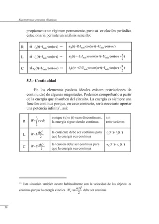 Circuitos eléctricos
propiamente un régimen permanente, pero su evolución periódica
estacionaria permite un análisis sencillo:
R si 
L si 
C si 
5.3.- Continuidad
En los elementos pasivos ideales existen restricciones de
continuidad de algunas magnitudes. Podemos comprobarlo a partir
de la energía que absorben del circuito. La energía es siempre una
función continua porque, en caso contrario, sería necesario aportar
una potencia infinita1
, así:
R
aunque (u) e (i) sean discontinuas,
la energía sigue siendo continua.
sin
restricciones
L
la corriente debe ser continua para
que la energía sea continua
C
la tensión debe ser continua para
que la energía sea continua
(1)
Esta situación también ocurre habitualmente con la velocidad de los objetos: es
continua porque la energía cinética debe ser continua
© Saturnino Catalán Izquierdo. UPV -35-
Electrotecnia: circuitos eléctricos
38
 