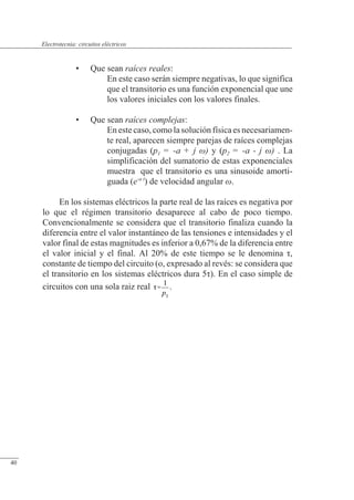 Circuitos eléctricos
• Que sean raíces reales:
En este caso serán siempre negativas, lo que significa
que el transitorio es una función exponencial que une
los valores iniciales con los valores finales.
• Que sean raíces complejas:
En este caso, como la solución física es necesariamen-
te real, aparecen siempre parejas de raíces complejas
conjugadas (p1 = -a + j ) y (p2 = -a - j ) . La
simplificación del sumatorio de estas exponenciales
muestra que el transitorio es una sinusoide amorti-
guada (e-a t
) de velocidad angular .
En los sistemas eléctricos la parte real de las raíces es negativa por
lo que el régimen transitorio desaparece al cabo de poco tiempo.
Convencionalmente se considera que el transitorio finaliza cuando la
diferencia entre el valor instantáneo de las tensiones e intensidades y el
valor final de estas magnitudes es inferior a 0,67% de la diferencia entre
el valor inicial y el final. Al 20% de este tiempo se le denomina �,
constante de tiempo del circuito (o, expresado al revés: se considera que
el transitorio en los sistemas eléctricos dura 5�). En el caso simple de
circuitos con una sola raiz real .
© Saturnino Catalán Izquierdo. UPV -37-
Electrotecnia: circuitos eléctricos
40
 