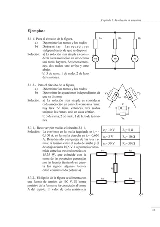 Resolución de circuitos
R5
R3 R4
R1 R2
A B
Ra
ea eb ec
Rb Rc
Yc
Ic
Ya
Ia Ib
Yb
Ejemplos:
3.1.1- Para el circuito de la figura,
a) Determinar las ramas y los nudos
b) Determinar las ecuaciones
independientes de que se dispone
Solución: a) La solución más simple es consi-
derar cada asociación en serie como
una rama: hay tres. Se tienen enton-
ces, dos nudos uno arriba y otro
abajo.
b) 3 de rama, 1 de nudo, 2 de lazo
de tensiones.
3.1.2.- Para el circuito de la figura,
a) Determinar las ramas y los nudos
b) Determinarlasecuacionesindependientesde
que se dispone
Solución: a) La solución más simple es considerar
cada asociación en paralelo como una rama:
hay tres. Se tiene, entonces, tres nudos
uniendo las ramas, uno en cada vértice.
b) 3 de rama, 2 de nudo, 1 de lazo de tensio-
nes.
3.3.1.- Resolver por mallas el circuito 3.1.1.
Solución: La corriente en la malla izquierda es i1= -
0,100 A, en la malla derecha es i2= -0,650
A. Resolviendo cualquiera de las tres ra-
mas: la tensión entre el nudo de arriba y el
de abajo resulta 10,5 V. La potencia consu-
mida entre las tres resistencias es
15,75 W, que coincide con la
suma de las potencias generadas
por las fuentes (teniendo en cuen-
ta los signos: algunas fuentes
están consumiendo potencia)
3.3.2.- El dipolo de la figura se alimenta con
una fuente de tensión de 100 V. El borne
positivo de la fuente se ha conectado al borne
A del dipolo. El valor de cada resistencia
ea= 10 V Ra= 5 �
eb= 5 V Rb= 10 �
ec= 30 V Rc= 30 �
© Saturnino Catalán Izquierdo. UPV -38-
Capítulo 3. Resolución de circuitos
41
 