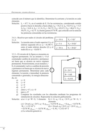 Circuitos eléctricos
E
+
L
R
ia= 10 A Ya= 5 �-1
ib= 5 A Yb= 10 �-1
ic= 30 A Yc= 30 �-1
E= 24 V
R= 1 k�
L = 0,4 H
coincide con el número que la identifica. Determinar la corriente y la tensión en cada
elemento.
Solución: IE = 47,7 A, en el sentido de E. En las resistencias, considerando sentido
positivo hacia la derecha y hacia abajo, IR1= 34,2 A, IR2=32,9 A, IR3= 13,5
A, IR4= 14,8 A, IR5= 1,3 A, UR1= 34,2 V, UR2= 65,8 V, UR3= 40,6 V, UR4=
59,4 V, UR5= 6,5 V. La fuente genera 4774 W, que coincide con la suma de
las potencias consumidas en las resistencias.
3.4.1.- Resolver por nudos el circuito del problema
3.1.2.
Solución: La tensión entre el nudo superior (1) y el
inferior izquierdo (0) es u1= -0,100 V,
entre el nudo inferior derecho (2) y el
nudo (0) es u2= -0,650 V.
3.5.1.- El circuito de la figura se encuentra en
régimen permanente. En un instante t1= 0 el
conmutador cambia de posición y permanece
así hasta que se alcanza un nuevo régimen
permanente. Posteriormente, en un instante t2=
0, el conmutador vuelve a cambiar de posición
y permanece así hasta que se alcanza un nuevo
régimen permanente. Determinar para cada
elemento: la tensión e intensidad, la potencia
consumida o generada y la energía almacena-
da, en:
a) t1= 0-
b) t1= 0+
c) t2= 0-
d) t2= 0+
e) entre t1= 0+
y t2= 0-
f) para t20+
g) Comparar los resultados con los obtenidos mediante los programas de
simulación de circuitos. Representar la solución gráficamente.
Solución: a) u= i= p= W= 0,  elemento b) i= 0, uR= 0, uL= 24 V, p= W= 0, 
elemento
c) i= 24 mA, uR= 24 V, uL= 0, pcons, R = 0,576 W, pcons, L = 0, pgen, E = 0,576 W,
WL= 1,15210-4
J d) i= 24 mA, uR= 24 V, uL= -24 V, pcons, R
= 0,576 W, pcons, L = - 0,576 W, pgen, E = 0, WL= 1,15210-4
J
e) La solución general es:
© Saturnino Catalán Izquierdo. UPV -39-
Electrotecnia: circuitos eléctricos
42
 