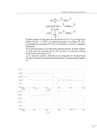 Resolución de circuitos
Se debe sustituir el valor para este intervalo de i(t1=0) = 0. La energía en la
bobina {WL(t)= ½ Li2
(t)} y la potencia generada en la fuente {E i(t)},
consumida en la resistencia {R i2
(t)} y en la bobina {uL(t)i(t)} se obtienen
fácilmente.
f) La solución general es la misma del apartado anterior. Se debe sustituir
el valor para este intervalo de i(t2=0)= 24 mA y el valor de la fuerza
electromotriz que ahora es E=0
g) La solución numérica obtenida en los programas de simulación de
circuitos coincide con la obtenida analíticamente. Su representación gráfica
es:
© Saturnino Catalán Izquierdo. UPV -40-
Capítulo 3. Resolución de circuitos
43
 