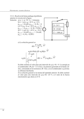 Circuitos eléctricos
C
E
+
R
E= 24 V
R= 24 k�
C = 1000 �F
3.5.2.- Resolver de forma análoga al problema
anterior el circuito de la figura.
Solución: a) u= i= p= W= 0,  elemento
b) i= 1 mA, uR= 24 V, uC= 0 V,
pcons, R = 24 mW, pcons, C = 0, WC = 0
c) i= 0, uR= 0, uC= 24 V, pcons, R = 0,
pcons, C = 0, pgen, E = 0, WC= 0,288 J
d) i= -1 mA, uR= -24 V, uC= 24 V,
pcons, R = 24 mW, pcons, C = - 24 mW,
pgen, E = 0, WC= 0,288 J
e) La solución general es:
Se debe sustituir el valor para este intervalo de uC(t1=0) = 0. La energía en
el condensador {WC(t)= ½ Cu2
(t)} y la potencia generada en la fuente {E
i(t)}, consumida en la resistencia {R i2
(t)} y en el condensador {uC(t)i(t)}
se obtienen fácilmente.
f) La solución general es la misma del apartado anterior. Se debe sustituir
el valor para este intervalo de uC(t2=0)= 24 V y el valor de la fuerza
electromotriz que ahora es E=0.
© Saturnino Catalán Izquierdo. UPV -41-
Electrotecnia: circuitos eléctricos
44
 