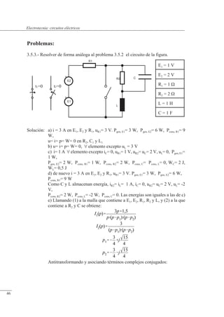 Circuitos eléctricos
t2=0
t1=0
E2
+
E1
+
R1
L
R2 C
Problemas:
3.5.3.- Resolver de forma análoga al problema 3.5.2 el circuito de la figura.
Solución: a) i = 3 A en E1, E2 y R1, uR1= 3 V. Pgen, E1= 3 W, Pgen, E2= 6 W, Pcons, R1= 9
W,
u= i= p= W= 0 en R2, C1 y L1
b) u= i= p= W= 0,  elemento excepto uL = 3 V
c) i= 1 A  elemento excepto iC= 0, uR1= 1 V, uR2= uC= 2 V, uL= 0, Pgen, E1=
1 W,
Pgen, E2= 2 W, Pcons, R1= 1 W, Pcons, R2= 2 W, Pcons, C= Pcons, L= 0, WC= 2 J,
WL= 0,5 J
d) de nuevo i = 3 A en E1, E2 y R1, uR1= 3 V. Pgen, E1= 3 W, Pgen, E2= 6 W,
Pcons, R1= 9 W
Como C y L almacenan energía, iR2= iL= 1 A, iC= 0, uR2= uC= 2 V, uL= -2
V,
Pcons, R2= 2 W, Pcons, L= -2 W, Pcons, C= 0. Las energías son iguales a las de c)
e) Llamando (1) a la malla que contiene a E1, E2, R1, R2 y L, y (2) a la que
contiene a R2 y C se obtiene:
Antitransformando y asociando términos complejos conjugados:
E1 = 1 V
E2 = 2 V
R1 = 1 �
R2 = 2 �
L = 1 H
C = 1 F
© Saturnino Catalán Izquierdo. UPV -43-
Electrotecnia: circuitos eléctricos
46
 