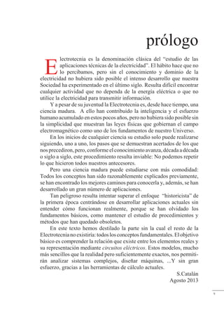 prólogo
lectrotecnia es la denominación clásica del “estudio de las
aplicaciones técnicas de la electricidad”. El hábito hace que no
lo percibamos, pero sin el conocimiento y dominio de la
electricidad no hubiera sido posible el intenso desarrollo que nuestra
Sociedad ha experimentado en el último siglo. Resulta difícil encontrar
cualquier actividad que no dependa de la energía eléctrica o que no
utilice la electricidad para transmitir información.
Y a pesar de su juventud la Electrotecnia es, desde hace tiempo, una
ciencia madura. A ello han contribuido la inteligencia y el esfuerzo
humano acumulado en estos pocos años, pero no hubiera sido posible sin
la simplicidad que muestran las leyes físicas que gobiernan el campo
electromagnético como uno de los fundamentos de nuestro Universo.
En los inicios de cualquier ciencia su estudio solo puede realizarse
siguiendo, uno a uno, los pasos que se demuestran acertados de los que
nos precediron, pero, conforme el conocimiento avanza, década a década
o siglo a siglo, este procedimiento resulta inviable: No podemos repetir
lo que hicieron todos nuestros antecesores.
Pero una ciencia madura puede estudiarse con más comodidad:
Todos los conceptos han sido razonablemente explicados previamente,
se han encontrado los mejores caminos para conocerla y, además, se han
desarrollado un gran número de aplicaciones.
Tan peligroso resulta intentar superar el enfoque “historicista” de
la primera época centrándose en desarrollar aplicaciones actuales sin
entender cómo funcionan realmente, porque se han olvidado los
fundamentos básicos, como mantener el estudio de procedimientos y
métodos que han quedado obsoletos.
En este texto hemos destilado la parte sin la cual el resto de la
Electrotecnianoexistiría:todoslosconceptosfundamentales.Elobjetivo
básico es comprender la relación que existe entre los elementos reales y
su representación mediante circuitos eléctricos. Estos modelos, mucho
más sencillos que la realidad pero suficientemente exactos, nos permiti-
rán analizar sistemas complejos, diseñar máquinas, ...Y sin gran
esfuerzo, gracias a las herramientas de cálculo actuales.
S.Catalán
Agosto 2013
E
v
 
