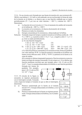 Resolución de circuitos
R1 C
R2
L
I
3.5.4.- En un circuito serie formado por una fuente de tensión e(t), una resistencia R=
200 � y una bobina L= 0,2 mH se está midiendo con un osciloscopio la forma de onda
de la tensión en la bobina y se observa que es una función cuadrada que se repite
periódicamente (T= 2 �s) con un valor máximo + 100 V y mínimo de -100 V.
Determinar:
a) La función i(t) en el circuito si i= 0 en el momento de cambio de la tensión
en la bobina de - 100 V a +100 V
b) La tensión en la resistencia y la fuerza electromotriz de la fuente
c) Potencia en todos los elementos.
d) Energía consumida por la resistencia y almacenada por la bobina.
Solución: Tomando origen de tiempos cuando la tensión en la bobina cambia de - 100
V a +100 V, uL es positiva entre t= 0 y t= 1 �s y negativa entre t= 1 y t= 2
�s. Esto se repite periódicamente.
a) Es una función triangular:
t [0, 1]: i(t) = 0,5  t (�s) (A)
t [1, 2]: i(t) = 1- 0,5  t (�s) (A)
b) t [0, 1]: uR (t) = 100  t (�s), E(t)= 100  {1+ t (�s)} (V)
t [1, 2]: uR (t) = 200-100  t (�s), E(t)= 100- 100  t (�s) (V)
c) La función potencia consumida en la resistencia tiene forma de parábola
con valor máximo 50 W. La función potencia consumida en la bobina son
tramos rectos oblicuos entre -50 W y +50 W. La potencia en la fuente es la
suma de ambas.
d) La energía se obtiene integrando la potencia. Para la resistencia es preciso
tomar un origen de energía consumida. Si este origen es t= 0 se obtiene una
función monótona creciente que, por ejemplo, para t [0, 1] vale en (W)
16,67  t3
(�s). La energía almacenada en la bobina es una función periódica
formada por tramos de
parábola. Por ejemplo,
para t [0, 1] vale en (W)
2,5 10-5
 t2
(�s)
3.5.5.- El circuito de la figura se
encuentra en régimen permanente
con el interruptor cerrado. Tomando
como origen de tiempos el instante en que se abre el interruptor,
determinar:
a) a) Potencia suministrada por la fuente en el instante
inicial (t=0+
). Energía almacenada en la bobina y en el
condensador
b) Potencia suministrada por la fuente en régimen perma-
nente. Energía almacenada en la bobina y en el conden-
sador
I = 1 A
R1 = 100 �
R2 = 200 �
L = 0,5 H
C = 5 �F
© Saturnino Catalán Izquierdo. UPV -46-
Capítulo 3. Resolución de circuitos
49
 