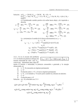 Resolución de circuitos
Solución: a) Pgen, E= 250 W, Pcons,r= 250 W, WL= WC= 0
b) Pgen, E= 166,7 W, Pcons,R2= 111,1 W, Pcons,R1= 55,6 W, WL= 0,56 J, WC=
0,028 J
c) Considerando sentido positivo de arriba hacia abajo y de izquierda a
derecha
La corriente(en el sentido de la fuerza electromotriz) es iE= ir
d)
3.6.1.- Si en el circuito del problema
3.5.1 la fuente de potencia entrega una
tensión sinusoidal de valor e(t)= Emax
cos(�t+0), determinar para cada ele-
mento la tensión e intensidad, la potencia consumida o generada y la energía
almacenada, en:
a) t1= 0-
. Se encuentra en régimen permanente
b) t1= 0+
c) Evolución entre t1= 0+
y el nuevo régimen permanente
d) t2= 0-
, si el instante t2= 0 ocurre justo cuando i(t1) alcanza un máximo.
e) t2= 0+
f) evolución para t20+
Solución: a) y b) coinciden con 3.5.1
c)
Emax= 24 V �= 5000 � rad/s 0= 0
© Saturnino Catalán Izquierdo. UPV -48-
Capítulo 3. Resolución de circuitos
51
 