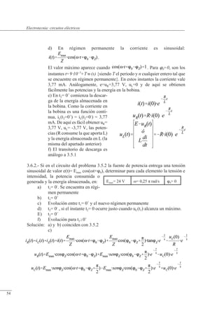 Circuitos eléctricos
d) En régimen permanente la corriente es sinusoidal:
.
El valor máximo aparece cuando . Para 0=0, son los
instantes t=910--5
+Tn (s) {siendo T el periodo y n cualquier entero tal que
se encuentre en régimen permanente}. En estos instantes la corriente vale
3,77 mA. Análogamente, e=uR=3,77 V, uL=0 y de aquí se obtienen
fácilmente las potencias y la energía en la bobina.
e) En t2= 0+
comienza la descar-
ga de la energía almacenada en
la bobina. Como la corriente en
la bobina es una función conti-
nua, iL(t2=0+
) = iL(t2=0-
) = 3,77
mA. De aquí es fácil obtener uR=
3,77 V, uL= -3,77 V, las poten-
cias (R consume la que aporta L)
y la energía almacenada en L (la
misma del apartado anterior)
f) El transitorio de descarga es
análogo a 3.5.1
3.6.2.- Si en el circuito del problema 3.5.2 la fuente de potencia entrega una tensión
sinusoidal de valor e(t)= Emax cos(�t+0), determinar para cada elemento la tensión e
intensidad, la potencia consumida o
generada y la energía almacenada, en:
a) t1= 0-
. Se encuentra en régi-
men permanente
b) t1= 0+
c) Evolución entre t1= 0+
y el nuevo régimen permanente
d) t2= 0-
, si el instante t2= 0 ocurre justo cuando uC(t1) alcanza un máximo.
E) t2= 0+
f) Evolución para t20+
Solución: a) y b) coinciden con 3.5.2
c)
Emax= 24 V �= 0,25 � rad/s 0= 0
© Saturnino Catalán Izquierdo. UPV -51-
Electrotecnia: circuitos eléctricos
54
 