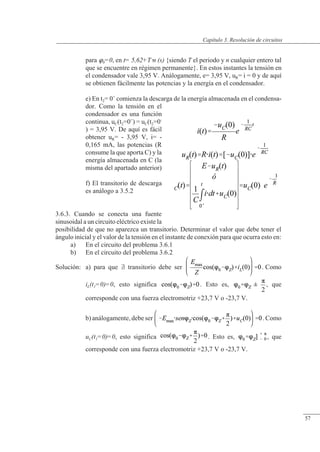 Resolución de circuitos
para 0=0, en t= 5,62+Tn (s) {siendo T el periodo y n cualquier entero tal
que se encuentre en régimen permanente}. En estos instantes la tensión en
el condensador vale 3,95 V. Análogamente, e= 3,95 V, uR= i = 0 y de aquí
se obtienen fácilmente las potencias y la energía en el condensador.
e) En t2= 0+
comienza la descarga de la energía almacenada en el condensa-
dor. Como la tensión en el
condensador es una función
continua, uC(t2=0+
) = uC(t2=0-
) = 3,95 V. De aquí es fácil
obtener uR= - 3,95 V, i= -
0,165 mA, las potencias (R
consume la que aporta C) y la
energía almacenada en C (la
misma del apartado anterior)
f) El transitorio de descarga
es análogo a 3.5.2
3.6.3. Cuando se conecta una fuente
sinusoidal a un circuito eléctrico existe la
posibilidad de que no aparezca un transitorio. Determinar el valor que debe tener el
ángulo inicial y el valor de la tensión en el instante de conexión para que ocurra esto en:
a) En el circuito del problema 3.6.1
b) En el circuito del problema 3.6.2
Solución: a) para que  transitorio debe ser . Como
iL(t1=0)=0, esto significa . Esto es, , que
corresponde con una fuerza electromotriz +23,7 V o -23,7 V.
b) análogamente, debe ser . Como
uC(t1=0)=0, esto significa . Esto es, , que
corresponde con una fuerza electromotriz +23,7 V o -23,7 V.
© Saturnino Catalán Izquierdo. UPV -54-
Capítulo 3. Resolución de circuitos
57
 