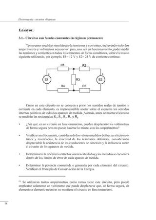 Circuitos eléctricos
Ensayos:
3.1.- Circuitos con fuentes constantes en régimen permanente
Tomaremos medidas simultáneas de tensiones y corrientes, incluyendo todos los
amperímetros y voltímetros necesarios1
para, una vez en funcionamiento, poder medir
las tensiones y corrientes en todos los elementos de forma simultánea, sobre el circuito
siguiente utilizando, por ejemplo, E1= 12 V y E2= 24 V de corriente continua:
Como en este circuito no se conocen a priori los sentidos reales de tensión y
corriente en cada elemento, es imprescindible anotar sobre el esquema los sentidos
internos positivos de todos los aparatos de medida. Además, antes de montar el circuito
se medirán las resistencias R1, R2, R3, R4 y R5
• ¿Por qué, en un circuito en funcionamiento, pueden desplazarse los voltímetros
de forma segura pero no puede hacerse lo mismo con los amperímetros?
• Verificar analíticamente, considerando los valores medidos de fuerzas electromo-
trices y resistencias, la exactitud de los resultados obtenidos, considerando
despreciable la resistencia de los conductores de conexión y la influencia sobre
el circuito de los aparatos de medida.
• Determinar si la diferencia entre los valores calculados y los medidos se encuentra
dentro de los límites de error de cada aparato de medida.
• Determinar la potencia consumida o generada por cada elemento del circuito.
Verificar el Principio de Conservación de la Energía.
(1)
Se utilizaran tantos amperímetros como ramas tiene este circuito, pero puede
emplearse solamente un voltímetro que puede desplazarse que, de forma segura, de
elemento a elemento mientras se mantiene el circuito en funcionamiento.
© Saturnino Catalán Izquierdo. UPV -55-
Electrotecnia: circuitos eléctricos
58
 
