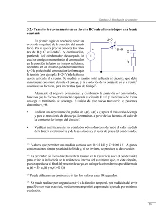 Resolución de circuitos
3.2.- Transitorio y permanente en un circuito RC serie alimentado por una fuente
constante
En primer lugar es necesario tener un
orden de magnitud de la duración del transi-
torio. Por lo que es preciso conocer los valo-
res de R y C utilizados1
. A continuación,
partiendo del condensador descargado, lo
cual se consigue manteniendo el conmutador
en la posición inferior un tiempo suficiente,
se cambia en un instante que denominaremos
t1=0 la posición del conmutador de forma que
la tensión (por ejemplo, E=24 V) de la fuente
quede aplicada al circuito. Se medirá la tensión total aplicada al circuito, que debe
mantenerse constante durante el ensayo, y la evolución de la corriente en el circuito2
anotando las lecturas, para intervalos fijos de tiempo3
.
Alcanzado el régimen permanente, y cambiando la posición del conmutador,
haremos que la fuerza electromotriz aplicada al circuito E = 0 y mediremos de forma
análoga el transitorio de descarga. El inicio de este nuevo transitorio lo podemos
denominar t2=0.
• Realizar una representación gráfica de uR(t), uC(t) e i(t) para el transitorio de carga
y para el transitorio de descarga. Determinar, a partir de las lecturas, el valor de
la constante de tiempo del circuito4
.
• Verificar analíticamente los resultados obtenidos considerando el valor medido
de la fuerza electromotriz y de la resistencia y el valor de placa del condensador.
(1)
Valores que permiten una medida cómoda son: R=22 kÙ y C=1000 ì F. Algunos
condensadores tienen polaridad definida y, si se invierte, se produce su destrucción
(2)
Es preferible no medir directamente la tensión en la resistencia ni en el condensador
para evitar la influencia de la resistencia interna del voltímetro que, en este circuito,
puede apreciarse al final del proceso de carga, en su lugar la obtendremos por diferencia
uC(t) = E - uR(t) y uR(t)=R i(t)
(3)
Puede utilizarse un cronómetro y leer los valores cada 10 segundos.
(4)
Se puede realizar por tangencia en t=0 a la función temporal, por medición del error
para 5ôo, con más exactitud, mediante una regresión exponencial ajustada por mínimos
cuadrados.
© Saturnino Catalán Izquierdo. UPV -56-
Capítulo 3. Resolución de circuitos
59
 