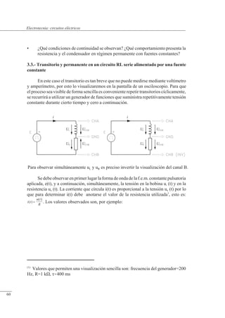 Circuitos eléctricos
i
U
U
i
U
U
U
U U
U
Para observar simultáneamente uL y uR es preciso invertir la visualización del canal B.
• ¿Qué condiciones de continuidad se observan? ¿Qué comportamiento presenta la
resistencia y el condensador en régimen permanente con fuentes constantes?
3.3.- Transitorio y permanente en un circuito RL serie alimentado por una fuente
constante
En este caso el transitorio es tan breve que no puede medirse mediante voltímetro
y amperímetro, por esto lo visualizaremos en la pantalla de un osciloscopio. Para que
el proceso sea visible de forma sencilla es conveniente repetir transitorios cíclicamente,
se recurrirá a utilizar un generador de funciones que suministra repetitivamente tensión
constante durante cierto tiempo y cero a continuación.
Se debe observar en primer lugar la forma de onda de la f.e.m. constante pulsatoria
aplicada, e(t), y a continuación, simultáneamente, la tensión en la bobina uL (t) y en la
resistencia uR (t). La corriente que circula i(t) es proporcional a la tensión uR (t) por lo
que para determinar i(t) debe anotarse el valor de la resistencia utilizada1
, esto es:
. Los valores observados son, por ejemplo:
i t
u t
R
( )
( )
=
(1)
Valores que permiten una visualización sencilla son: frecuencia del generador=200
Hz, R=1 k�, �400 ms
© Saturnino Catalán Izquierdo. UPV -57-
Electrotecnia: circuitos eléctricos
60
 