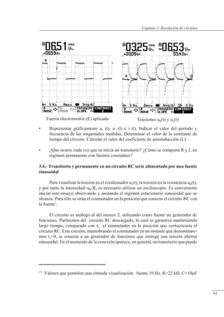 Resolución de circuitos
Fuerza electromotriz (E) aplicada Tensiones uR(t) y uL(t)
• Representar gráficamente uR (t), uL (t) e i (t). Indicar el valor del período y
frecuencia de las magnitudes medidas. Determinar el valor de la constante de
tiempo del circuito. Calcular el valor del coeficiente de autoinducción (L).
• ¿Que ocurre cada vez que se inicia un transitorio? ¿Cómo se comporta R y L en
régimen permanente con fuentes constantes?
3.4.- Transitorio y permanente en un circuito RC serie alimentado por una fuente
sinusoidal
Para visualizar la tensión en el condensador uc(t), la tensión en la resistencia uR(t),
y por tanto la intensidad=uR/R, es necesario utilizar un osciloscopio. Es conveniente
iniciar este ensayo observando y anotando el régimen estacionario sinusoidal que se
alcanza. Para ello se sitúa el conmutador en la posición que conecta el circuito RC con
la fuente1
.
El circuito es análogo al del ensayo 2, utilizando como fuente un generador de
funciones. Partiremos del circuito RC descargado, lo cual se garantiza manteniendo
largo tiempo, comparado con �, el conmutador en la posición que cortocircuita el
circuito RC. Este circuito, maniobrando el conmutador en un instante que denominare-
mos t1=0, se conecta a un generador de funciones que entrega una tensión alterna
sinusoidal. En el momento de la conexión aparece, en general, un transitorio que puede
(1)
Valores que permiten una cómoda visualización: fuente 10 Hz, R=22 k�, C=10�F
© Saturnino Catalán Izquierdo. UPV -58-
Capítulo 3. Resolución de circuitos
61
 