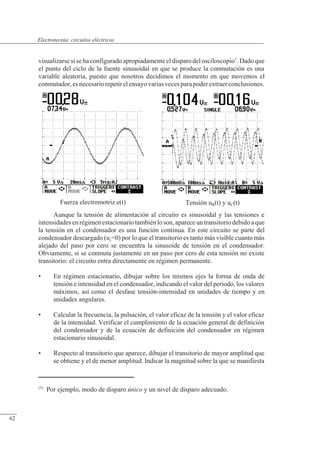 Circuitos eléctricos
Tensión uR(t) y uC(t)
Fuerza electromotriz e(t)
visualizarse si se ha configurado apropiadamente el disparo del osciloscopio1
. Dado que
el punto del ciclo de la fuente sinusoidal en que se produce la conmutación es una
variable aleatoria, puesto que nosotros decidimos el momento en que movemos el
conmutador,esnecesariorepetirelensayovariasvecesparapoderextraerconclusiones.
Aunque la tensión de alimentación al circuito es sinusoidal y las tensiones e
intensidades en régimen estacionario también lo son, aparece un transitorio debido a que
la tensión en el condensador es una función continua. En este circuito se parte del
condensador descargado (uc=0) por lo que el transitorio es tanto más visible cuanto más
alejado del paso por cero se encuentra la sinusoide de tensión en el condensador.
Obviamente, si se conmuta justamente en un paso por cero de esta tensión no existe
transitorio: el circuito entra directamente en régimen permanente.
• En régimen estacionario, dibujar sobre los mismos ejes la forma de onda de
tensión e intensidad en el condensador, indicando el valor del periodo, los valores
máximos, así como el desfase tensión-intensidad en unidades de tiempo y en
unidades angulares.
• Calcular la frecuencia, la pulsación, el valor eficaz de la tensión y el valor eficaz
de la intensidad. Verificar el cumplimiento de la ecuación general de definición
del condensador y de la ecuación de definición del condensador en régimen
estacionario sinusoidal.
• Respecto al transitorio que aparece, dibujar el transitorio de mayor amplitud que
se obtiene y el de menor amplitud. Indicar la magnitud sobre la que se manifiesta
(1)
Por ejemplo, modo de disparo único y un nivel de disparo adecuado.
© Saturnino Catalán Izquierdo. UPV -59-
Electrotecnia: circuitos eléctricos
62
 
