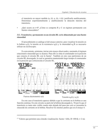 Resolución de circuitos
Fuerza electromotriz e(t) Tensión uR(t) y uL(t)
el transitorio en mayor medida (uR (t), uC (t), i (t)): justificarlo analíticamente.
Determinar experimentalmente y analíticamente la duración máxima del
transitorio.
• ¿Qué ocurre en t=0? ¿Cómo se comporta R y C en régimen permanente con
fuentes sinusoidales?
3.5.- Transitorio y permanente en un circuito RL serie alimentado por una fuente
sinusoidal
El procedimiento es análogo al del ensayo anterior, para visualizar la tensión en
la bobina uL(t), la tensión en la resistencia uR(t) y la intensidad=uR/R es necesario
utilizar un osciloscopio.
Es conveniente, asimismo, iniciar este ensayo observando y anotando el régimen
estacionario sinusoidal que se alcanza. Para ello se sitúa el conmutador en la posición
que conecta el circuito RL con la fuente1
. También en este caso partiremos de un
circuito RL descargado, lo cual se garantiza manteniendo largo tiempo el conmutador
en la posición que cortocircuita el circuito RL.
En este caso el transitorio aparece debido a que la corriente en la bobina es una
función continua. En este circuito se parte de la bobina descargada (iL=0) por lo que el
transitorio es tanto más visible cuanto más alejado del paso por cero se encuentra la
sinusoide de corriente en la bobina. Resolver los mismos puntos que en el ensayo 4.
(1)
Valores que permiten una cómoda visualización: fuente 1 kHz, R=100 �, �2 ms
© Saturnino Catalán Izquierdo. UPV -60-
Capítulo 3. Resolución de circuitos
63
 