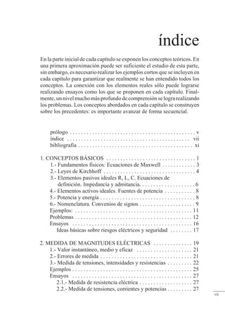 índice
En la parte inicial de cada capítulo se exponen los conceptos teóricos. En
una primera aproximación puede ser suficiente el estudio de esta parte,
sin embargo, es necesario realizar los ejemplos cortos que se incluyen en
cada capítulo para garantizar que realmente se han entendido todos los
conceptos. La conexión con los elementos reales sólo puede lograrse
realizando ensayos como los que se proponen en cada capítulo. Final-
mente, un nivel mucho más profundo de comprensión se logra realizando
los problemas. Los conceptos abordados en cada capítulo se construyen
sobre los precedentes: es importante avanzar de forma secuencial.
prólogo . . . . . . . . . . . . . . . . . . . . . . . . . . . . . . . . . . . . . . . . . . . . . v
índice . . . . . . . . . . . . . . . . . . . . . . . . . . . . . . . . . . . . . . . . . . . . vii
bibliografía . . . . . . . . . . . . . . . . . . . . . . . . . . . . . . . . . . . . . . . . . xi
1. CONCEPTOS BÁSICOS . . . . . . . . . . . . . . . . . . . . . . . . . . . . . . . . 1
1.- Fundamentos físicos: Ecuaciones de Maxwell . . . . . . . . . . . . 3
2.- Leyes de Kirchhoff . . . . . . . . . . . . . . . . . . . . . . . . . . . . . . . . . 4
3.- Elementos pasivos ideales R, L, C. Ecuaciones de
definición. Impedancia y admitancia. . . . . . . . . . . . . . . . . . . . 6
4.- Elementos activos ideales. Fuentes de potencia . . . . . . . . . . . 8
5.- Potencia y energía . . . . . . . . . . . . . . . . . . . . . . . . . . . . . . . . . . 8
6.- Nomenclatura. Convenios de signos . . . . . . . . . . . . . . . . . . . . 9
Ejemplos: . . . . . . . . . . . . . . . . . . . . . . . . . . . . . . . . . . . . . . . . . . 11
Problemas . . . . . . . . . . . . . . . . . . . . . . . . . . . . . . . . . . . . . . . . . . 12
Ensayos . . . . . . . . . . . . . . . . . . . . . . . . . . . . . . . . . . . . . . . . . . . 16
Ideas básicas sobre riesgos eléctricos y seguridad . . . . . . . . 17
2. MEDIDA DE MAGNITUDES ELÉCTRICAS . . . . . . . . . . . . . . 19
1.- Valor instantáneo, medio y eficaz . . . . . . . . . . . . . . . . . . . . 21
2.- Errores de medida . . . . . . . . . . . . . . . . . . . . . . . . . . . . . . . . . 21
3.- Medida de tensiones, intensidades y resistencias . . . . . . . . . 22
Ejemplos . . . . . . . . . . . . . . . . . . . . . . . . . . . . . . . . . . . . . . . . . . . 25
Ensayos . . . . . . . . . . . . . . . . . . . . . . . . . . . . . . . . . . . . . . . . . . . 27
2.1.- Medida de resistencia eléctrica . . . . . . . . . . . . . . . . . . . 27
2.2.- Medida de tensiones, corrientes y potencias . . . . . . . . . 27
vii
 