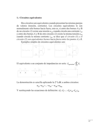 Teoremas básicos
1.- Circuitos equivalentes
Dos circuitos son equivalentes cuando presentan las mismas parejas
de valores (tensión, corriente). Los circuitos equivalentes lo son
normalmente sólo bornes hacia fuera, esto es, si entre dos bornes A y B
de un circuito (1) existe una tensión uAB cuando circula una corriente iAB
y entre dos bornes A y B de otro circuito (2) existe la misma tensión uAB
cuando circula la misma corriente iAB, se dice que el circuito (1) y el
circuito (2) son equivalentes bornes hacia fuera entre los puntos A y B.
Ejemplos simples de circuitos equivalentes son:
El equivalente a un conjunto de impedancias en serie:
La demostración es sencilla aplicando la 2ª LdK a ambos circuitos:
Y sustituyendo las ecuaciones de definición:
© Saturnino Catalán Izquierdo. UPV -62-
67
 