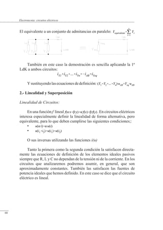 Circuitos eléctricos
El equivalente a un conjunto de admitancias en paralelo:
También en este caso la demostración es sencilla aplicando la 1ª
LdK a ambos circuitos:
Ysustituyendolasecuacionesdedefinición:
2.- Linealidad y Superposición
Linealidad de Circuitos:
En una función f lineal . En circuitos eléctricos
interesa especialmente definir la linealidad de forma alternativa, pero
equivalente, para lo que deben cumplirse las siguientes condiciones;:
•
•
O sus inversas utilizando las funciones i(u)
Tanto la primera como la segunda condición la satisfacen directa-
mente las ecuaciones de definición de los elementos ideales pasivos
siempre que R, L y C no dependan de la tensión ni de la corriente. En los
circuitos que analizaremos podremos asumir, en general, que son
aproximadamente constantes. También las satisfacen las fuentes de
potencia ideales que hemos definido. En este caso se dice que el circuito
eléctrico es lineal.
© Saturnino Catalán Izquierdo. UPV -63-
Electrotecnia: circuitos eléctricos
68
 