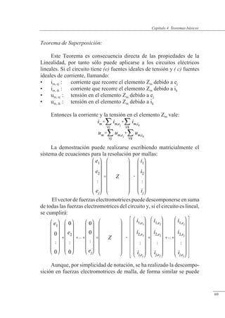 Teoremas básicos
Teorema de Superposición:
Este Teorema es consecuencia directa de las propiedades de la
Linealidad, por tanto sólo puede aplicarse a los circuitos eléctricos
lineales. Si el circuito tiene (e) fuentes ideales de tensión y ( c) fuentes
ideales de corriente, llamando:
• im, ej : corriente que recorre el elemento Zm debido a ej
• im, ik : corriente que recorre el elemento Zm debido a ik
• um, ej : tensión en el elemento Zm debido a ej
• um, ik : tensión en el elemento Zm debido a ik
Entonces la corriente y la tensión en el elemento Zm vale:
La demostración puede realizarse escribiendo matricialmente el
sistema de ecuaciones para la resolución por mallas:
El vector de fuerzas electromotrices puede descomponerse en suma
de todas las fuerzas electromotrices del circuito y, si el circuito es lineal,
se cumplirá:
Aunque, por simplicidad de notación, se ha realizado la descompo-
sición en fuerzas electromotrices de malla, de forma similar se puede
© Saturnino Catalán Izquierdo. UPV -64-
Capítulo 4. Teoremas básicos
69
 