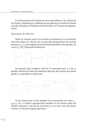 Circuitos eléctricos
La demostración de la forma de estos equivalentes y los valores de
las fuentes, impedancias y admitancias que aparecen se realiza de forma
sencilla utilizando el Principio de Sustitución y el Teorema de Superpo-
sición:
Equivalente de Thévenin:
Dado un circuito activo (con fuentes de potencia), el equivalente
entre dos nudos (A y B) de este circuito debe proporcionar las mismas
parejas (uAB, iAB) en cualquier punto de funcionamiento. Por ejemplo, en
vacío (iAB=0). Aplicando Sustitución:
En general, para cualquier valor de Z conectada entre A y B, es
posible sustituir un tramo de conductor ideal por dos fuentes de tensión
iguales y conectadas en oposición:
Si las fuentes que se han añadido son exactamente de valor e0 =
uAB(iAB=0) y se aplica superposición dejando en un circuito todas las
fuentes interiores y una de las exteriores; y en el otro sólo una fuente
exterior, el circuito original equivale a:
© Saturnino Catalán Izquierdo. UPV -67-
Electrotecnia: circuitos eléctricos
72
 