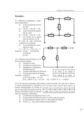 Teoremas básicos
R5
R3 R4
R1 R2
A B
+
E
R1 R2
R3
A
B
R1= 50 � R2= 200 �
R3= 100 � E= 100V
Ejemplos:
4.1.1.Obtener la impedancia o admi-
tancia equivalente:
a) A tres resistencias en serie
de valor
R1 = 1 �, R2 = 2 � y R3 = 3 �
b) A tres resistencias en para-
lelo de valor
R1 = 1 �, R2 = 2 � y R3 = 3 �
c) Al circuito de la figura
entre los bornes A y B.
El valor de cada resistencia
coincide con su número.
d) A tres admitancias en pa-
ralelo de valor :
Y1 = 1 �-1
, Y2 = 2 �-1
y Y3 = 3
Solución: a) 6 � b) 0,5454 �
c) 2,094 �
d) 6 �-1
4.4.1. Obtener entre los bornes A y B
del circuito de la figura:
a) Tensión en vacío
b) Corriente en cortocircuito
c) Impedancia y admitancia
del dipolo pasivo
d) Circuito equivalente de Thévenin
e) Circuito equivalente de Norton
Solución: a) 66,67V b) 0,2857 A
c) 233,3 �, 4,286 × 10-3
�-1
d) Eth = 66,67 V, Zth = 233,3 � e) IN = 0,2857 A, YN = 4,286 �-1
4.4.2. Se conectan en paralelo cinco fuentes reales de tensión. De cada una se conoce
su fuerza electromotriz y resistencia
interna. Denominando A al borne al
que se unen todos los positivos de las
fuentes y B al borne al que se conectan
todos los negativos, determinar:
a) La diferencia de potencial entre A y B
b) El equivalente de Thévenin entre A y B de todas las fuentes
c) El equivalente de Norton entre A y B de todas las fuentes
d) Curva UAB = f(IAB) del conjunto de generadores.
E (V) 1,7 2,4 2,1 3,2 3,9
ri(�) 0,1 0,5 1,0 0,7 2,0
© Saturnino Catalán Izquierdo. UPV -70-
Capítulo 4. Teoremas básicos
75
 