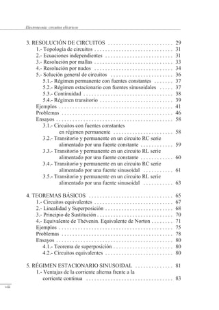 3. RESOLUCIÓN DE CIRCUITOS . . . . . . . . . . . . . . . . . . . . . . . . 29
1.- Topología de circuitos . . . . . . . . . . . . . . . . . . . . . . . . . . . . . 31
2.- Ecuaciones independientes . . . . . . . . . . . . . . . . . . . . . . . . . 31
3.- Resolución por mallas . . . . . . . . . . . . . . . . . . . . . . . . . . . . . 33
4.- Resolución por nudos . . . . . . . . . . . . . . . . . . . . . . . . . . . . . 34
5.- Solución general de circuitos . . . . . . . . . . . . . . . . . . . . . . . 36
5.1.- Régimen permanente con fuentes constantes . . . . . . . 37
5.2.- Régimen estacionario con fuentes sinusoidales . . . . . 37
5.3.- Continuidad . . . . . . . . . . . . . . . . . . . . . . . . . . . . . . . . . 38
5.4.- Régimen transitorio . . . . . . . . . . . . . . . . . . . . . . . . . . . 39
Ejemplos . . . . . . . . . . . . . . . . . . . . . . . . . . . . . . . . . . . . . . . . . . 41
Problemas . . . . . . . . . . . . . . . . . . . . . . . . . . . . . . . . . . . . . . . . . 46
Ensayos . . . . . . . . . . . . . . . . . . . . . . . . . . . . . . . . . . . . . . . . . . . 58
3.1.- Circuitos con fuentes constantes
en régimen permanente . . . . . . . . . . . . . . . . . . . . . . 58
3.2.- Transitorio y permanente en un circuito RC serie
alimentado por una fuente constante . . . . . . . . . . . . 59
3.3.- Transitorio y permanente en un circuito RL serie
alimentado por una fuente constante . . . . . . . . . . . . 60
3.4.- Transitorio y permanente en un circuito RC serie
alimentado por una fuente sinusoidal . . . . . . . . . . . 61
3.5.- Transitorio y permanente en un circuito RL serie
alimentado por una fuente sinusoidal . . . . . . . . . . . 63
4. TEOREMAS BÁSICOS . . . . . . . . . . . . . . . . . . . . . . . . . . . . . . . 65
1.- Circuitos equivalentes . . . . . . . . . . . . . . . . . . . . . . . . . . . . . 67
2.- Linealidad y Superposición . . . . . . . . . . . . . . . . . . . . . . . . . 68
3.- Principio de Sustitución . . . . . . . . . . . . . . . . . . . . . . . . . . . . 70
4.- Equivalente de Thévenin. Equivalente de Norton . . . . . . . . 71
Ejemplos . . . . . . . . . . . . . . . . . . . . . . . . . . . . . . . . . . . . . . . . . . 75
Problemas . . . . . . . . . . . . . . . . . . . . . . . . . . . . . . . . . . . . . . . . . 78
Ensayos . . . . . . . . . . . . . . . . . . . . . . . . . . . . . . . . . . . . . . . . . . . 80
4.1.- Teorema de superposición . . . . . . . . . . . . . . . . . . . . . . 80
4.2.- Circuitos equivalentes . . . . . . . . . . . . . . . . . . . . . . . . . 80
5. RÉGIMEN ESTACIONARIO SINUSOIDAL . . . . . . . . . . . . . . 81
1.- Ventajas de la corriente alterna frente a la
corriente continua . . . . . . . . . . . . . . . . . . . . . . . . . . . . . . . . 83
viii
Electrotecnia: circuitos eléctricos
 