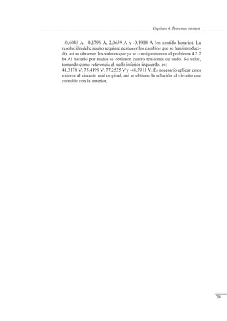 Teoremas básicos
-0,6045 A, -0,1796 A, 2,0659 A y -0,1918 A (en sentido horario). La
resolución del circuito requiere deshacer los cambios que se han introduci-
do, así se obtienen los valores que ya se consiguieron en el problema 4.2.2
b) Al hacerlo por nudos se obtienen cuatro tensiones de nudo. Su valor,
tomando como referencia el nudo inferior izquierdo, es:
41,3178 V, 75,4199 V, 77,2535 V y -48,7911 V. Es necesario aplicar estos
valores al circuito real original, así se obtiene la solución al circuito que
coincide con la anterior.
© Saturnino Catalán Izquierdo. UPV -74-
Capítulo 4. Teoremas básicos
79
 
