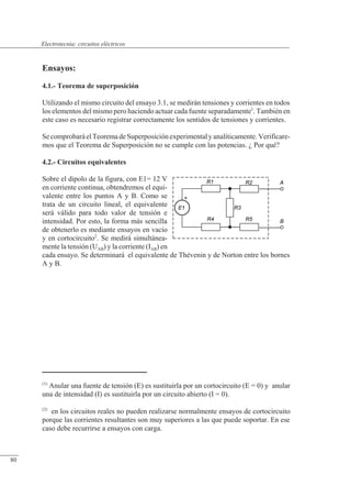 Circuitos eléctricos
Ensayos:
4.1.- Teorema de superposición
Utilizando el mismo circuito del ensayo 3.1, se medirán tensiones y corrientes en todos
los elementos del mismo pero haciendo actuar cada fuente separadamente1
. También en
este caso es necesario registrar correctamente los sentidos de tensiones y corrientes.
Se comprobará elTeorema de Superposición experimental y analíticamente. Verificare-
mos que el Teorema de Superposición no se cumple con las potencias. ¿ Por qué?
4.2.- Circuitos equivalentes
Sobre el dipolo de la figura, con E1= 12 V
en corriente continua, obtendremos el equi-
valente entre los puntos A y B. Como se
trata de un circuito lineal, el equivalente
será válido para todo valor de tensión e
intensidad. Por esto, la forma más sencilla
de obtenerlo es mediante ensayos en vacío
y en cortocircuito2
. Se medirá simultánea-
mente la tensión (UAB) y la corriente (IAB) en
cada ensayo. Se determinará el equivalente de Thévenin y de Norton entre los bornes
A y B.
(1)
Anular una fuente de tensión (E) es sustituirla por un cortocircuito (E = 0) y anular
una de intensidad (I) es sustituirla por un circuito abierto (I = 0).
(2)
en los circuitos reales no pueden realizarse normalmente ensayos de cortocircuito
porque las corrientes resultantes son muy superiores a las que puede soportar. En ese
caso debe recurrirse a ensayos con carga.
© Saturnino Catalán Izquierdo. UPV -75-
Electrotecnia: circuitos eléctricos
80
 