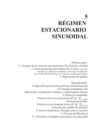 5
RÉGIMEN
ESTACIONARIO
SINUSOIDAL
Primera parte:
1.-Ventajas de la corriente alterna frente a la corriente continua
2.-Particularización del análisis de circuitos: Fasores,
impedancia y admitancia compleja, ecuaciones de definición,
leyes de Kirchhoff, métodos de resolución, circuitos equivalentes
3.-Representación gráfica
Segunda parte:
4.-Expresión general de la potencia instantánea p(t)
y la energía instantánea w(t)
Aplicación a resistencias, bobinas y condensadores ideales
5.-Potencia consumida:
Potencia en un circuito pasivo.[P, Q , S]consumida
Potencia generada:
Potencia en un elemento activo.[P, Q , S]generada
Convenio de sentidos de potencia
6.-Factor de potencia. Energía activa y reactiva
7.-Teorema de Boucherot
8.- Circuitos en régimen estacionario no-sinusoidal
 