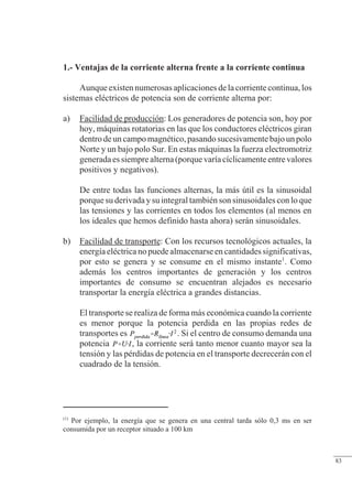Régimen estacionario sinusoidal
1.- Ventajas de la corriente alterna frente a la corriente continua
Aunqueexistennumerosasaplicacionesdelacorrientecontinua,los
sistemas eléctricos de potencia son de corriente alterna por:
a) Facilidad de producción: Los generadores de potencia son, hoy por
hoy, máquinas rotatorias en las que los conductores eléctricos giran
dentrodeuncampomagnético,pasandosucesivamentebajounpolo
Norte y un bajo polo Sur. En estas máquinas la fuerza electromotriz
generadaessiemprealterna(porquevaríacíclicamenteentrevalores
positivos y negativos).
De entre todas las funciones alternas, la más útil es la sinusoidal
porque su derivada y su integral también son sinusoidales con lo que
las tensiones y las corrientes en todos los elementos (al menos en
los ideales que hemos definido hasta ahora) serán sinusoidales.
b) Facilidad de transporte: Con los recursos tecnológicos actuales, la
energía eléctrica no puedealmacenarse en cantidades significativas,
por esto se genera y se consume en el mismo instante1
. Como
además los centros importantes de generación y los centros
importantes de consumo se encuentran alejados es necesario
transportar la energía eléctrica a grandes distancias.
El transporte se realiza de forma más económica cuando la corriente
es menor porque la potencia perdida en las propias redes de
transportes es . Si el centro de consumo demanda una
potencia , la corriente será tanto menor cuanto mayor sea la
tensión y las pérdidas de potencia en el transporte decrecerán con el
cuadrado de la tensión.
(1)
Por ejemplo, la energía que se genera en una central tarda sólo 0,3 ms en ser
consumida por un receptor situado a 100 km
© Saturnino Catalán Izquierdo. UPV -78-
83
 