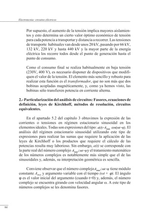Circuitos eléctricos
Por supuesto, el aumento de la tensión implica mayores aislamien-
tos y esto determina un cierto valor óptimo económico de tensión
para cada potencia a transportar y distancia a recorrer. Las tensiones
de transporte habituales van desde unos 20 kV, pasando por 66 kV,
132 kV, 220 kV y hasta 440 kV y la mayor parte de la energía
eléctrica los recorre todos desde el punto de generación hasta el
punto de consumo.
Como el consumo final se realiza habitualmente en baja tensión
(230V, 400 V), es necesario disponer de dispositivos que modifi-
quen el valor de la tensión. El elemento más sencillo y robusto para
realizar esta función es el transformador, que no son más que dos
bobinas acopladas magnéticamente, y, como ya hemos visto, las
bobinas sólo transfieren potencia en corriente alterna.
2.- Particularización del análisis de circuitos: Fasores, ecuaciones de
definición, leyes de Kirchhoff, métodos de resolución, circuitos
equivalentes.
En el apartado 5.2 del capítulo 3 obtuvimos la expresión de las
corrientes o tensiones en régimen estacionario sinusoidal en los
elementos ideales. Todas son expresiones del tipo: . El
análisis del régimen estacionario sinusoidal utilizando este tipo de
expresiones para realizar las sumas que requiere la aplicación de las
leyes de Kirchhoff o los productos que requiere el cálculo de las
potencias resulta muy laborioso. Sin embargo, a(t) se corresponde con
la parte real del número complejo y el tratamiento matemático
de los números complejos es notablemente más simple que el de las
sinusoidales y, además, su interpretación geométrica es sencilla.
Conviene observar que el número complejo tiene módulo
constante Amax y argumento variable con el tiempo (t + ). El ángulo
 es el valor inicial del argumento (cuando t=0) y, además, el número
complejo se encuentra girando con velocidad angular �. A este tipo de
números complejos se les denomina fasores.
© Saturnino Catalán Izquierdo. UPV -79-
Electrotecnia: circuitos eléctricos
84
 