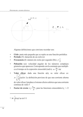 Circuitos eléctricos
Algunas definiciones que conviene recordar son:
• Ciclo: parte más pequeña que se repite en una función periódica
• Periodo (T): duración de un ciclo (s)
• Frecuencia (f): número de ciclos por segundo (Hz).
• Pulsación (�): velocidad angular de los números complejos
giratorios que aparecen. Corresponde con la constante que multipli-
ca al tiempo en la expresión sinusoidal (rad/s).
• Valor eficaz: dada una función a(t), su valor eficaz es:
. La definición proviene de que una corriente alterna
de valor eficaz I produce el mismo efecto calórico que una corriente
continua de valor I1
• Factor de cresta: , para las funciones sinusoidales kc = 2
Z j L
u
U e
j( t+ u)
(1)
© Saturnino Catalán Izquierdo. UPV -81-
Electrotecnia: circuitos eléctricos
86
 