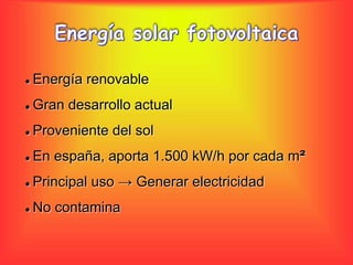  Energía renovable 
 Gran desarrollo actual 
 Proveniente del sol 
 En españa, aporta 1.500 kW/h por cada m² 
 Principal uso → Generar electricidad 
 No contamina 
 