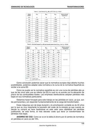 SEMINARIO DE TECNOLOGÍA TRANSFORMADORES
108
Severino Argüelles García
Como conclusión podemos sacar que la normativa europea deja abierta muchas
posibilidades, podemos adaptar esta normativa a la curva de la normativa Española es
similar a la curva D0.
Como se puede ver la normativa española es con una curva de pérdidas alta ya
que de las cinco sólo una es inferior (la E0) lo cual no va acorde con la elevación de
precio de los combustibles fósiles. Las empresas distribuidoras adoptan pérdidas más
bajas en sus normativas particulares.
Debemos hacer hincapié para este trabajo en las pérdidas en vacio, ya que, son
las permanentes y sin depender fundamentalmente de la carga del transformador.
Estas máquinas son de larga duración y la amortización contable es de 40 años
por lo que es muy importante la previsión del coste de la energía ya que cuando se
decide su compra se hace basándose en este valor para capitalizar las pérdidas
justificando, de esta forma, el más elevado coste que tiene un transformador de
pérdidas más bajas.
AHORRO DE CO2: Como se ve en la tabla el ahorro por el cambio de normativa
en pérdidas en vacío es del 19%.
 