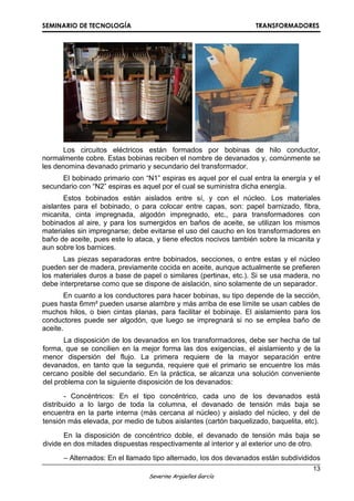 SEMINARIO DE TECNOLOGÍA TRANSFORMADORES
13
Severino Argüelles García
Los circuitos eléctricos están formados por bobinas de hilo conductor,
normalmente cobre. Estas bobinas reciben el nombre de devanados y, comúnmente se
les denomina devanado primario y secundario del transformador.
El bobinado primario con “N1” espiras es aquel por el cual entra la energía y el
secundario con “N2” espiras es aquel por el cual se suministra dicha energía.
Estos bobinados están aislados entre sí, y con el núcleo. Los materiales
aislantes para el bobinado, o para colocar entre capas, son: papel barnizado, fibra,
micanita, cinta impregnada, algodón impregnado, etc., para transformadores con
bobinados al aire, y para los sumergidos en baños de aceite, se utilizan los mismos
materiales sin impregnarse; debe evitarse el uso del caucho en los transformadores en
baño de aceite, pues este lo ataca, y tiene efectos nocivos también sobre la micanita y
aun sobre los barnices.
Las piezas separadoras entre bobinados, secciones, o entre estas y el núcleo
pueden ser de madera, previamente cocida en aceite, aunque actualmente se prefieren
los materiales duros a base de papel o similares (pertinax, etc.). Si se usa madera, no
debe interpretarse como que se dispone de aislación, sino solamente de un separador.
En cuanto a los conductores para hacer bobinas, su tipo depende de la sección,
pues hasta 6mm² pueden usarse alambre y más arriba de ese límite se usan cables de
muchos hilos, o bien cintas planas, para facilitar el bobinaje. El aislamiento para los
conductores puede ser algodón, que luego se impregnará si no se emplea baño de
aceite.
La disposición de los devanados en los transformadores, debe ser hecha de tal
forma, que se concilien en la mejor forma las dos exigencias, el aislamiento y de la
menor dispersión del flujo. La primera requiere de la mayor separación entre
devanados, en tanto que la segunda, requiere que el primario se encuentre los más
cercano posible del secundario. En la práctica, se alcanza una solución conveniente
del problema con la siguiente disposición de los devanados:
- Concéntricos: En el tipo concéntrico, cada uno de los devanados está
distribuido a lo largo de toda la columna, el devanado de tensión más baja se
encuentra en la parte interna (más cercana al núcleo) y aislado del núcleo, y del de
tensión más elevada, por medio de tubos aislantes (cartón baquelizado, baquelita, etc).
En la disposición de concéntrico doble, el devanado de tensión más baja se
divide en dos mitades dispuestas respectivamente al interior y al exterior uno de otro.
– Alternados: En el llamado tipo alternado, los dos devanados están subdivididos
 