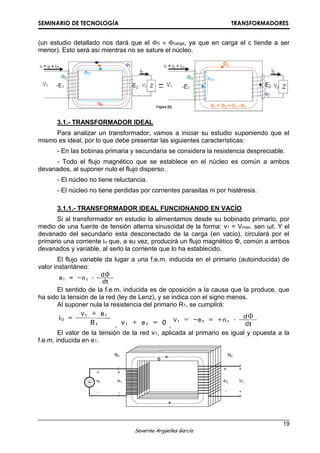 SEMINARIO DE TECNOLOGÍA TRANSFORMADORES
19
Severino Argüelles García
(un estudio detallado nos dará que el 0  carga, ya que en carga el c tiende a ser
menor). Esto será así mientras no se sature el núcleo.
3.1.- TRANSFORMADOR IDEAL
Para analizar un transformador, vamos a iniciar su estudio suponiendo que el
mismo es ideal, por lo que debe presentar las siguientes características:
- En las bobinas primaria y secundaria se considera la resistencia despreciable.
- Todo el flujo magnético que se establece en el núcleo es común a ambos
devanados, al suponer nulo el flujo disperso.
- El núcleo no tiene reluctancia.
- El núcleo no tiene perdidas por corrientes parasitas ni por histéresis.
3.1.1.- TRANSFORMADOR IDEAL FUNCIONANDO EN VACÍO
Si al transformador en estudio lo alimentamos desde su bobinado primario, por
medio de una fuente de tensión alterna sinusoidal de la forma: v1 = Vmax. sen ωt. Y el
devanado del secundario esta desconectado de la carga (en vacio), circulará por el
primario una corriente io que, a su vez, producirá un flujo magnético Φ, común a ambos
devanados y variable, al serlo la corriente que lo ha establecido.
El flujo variable da lugar a una f.e.m. inducida en el primario (autoinducida) de
valor instantáneo:
El sentido de la f.e.m. inducida es de oposición a la causa que la produce, que
ha sido la tensión de la red (ley de Lenz), y se indica con el signo menos.
Al suponer nula la resistencia del primario R1, se cumplirá:
, ,
El valor de la tensión de la red v1, aplicada al primario es igual y opuesta a la
f.e.m. inducida en e1.
 