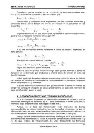SEMINARIO DE TECNOLOGÍA TRANSFORMADORES
72
Severino Argüelles García
Suponiendo que las impedancias de cortocircuito de dos transformadores sean
Zcc1 y Zcc3, al circular las corrientes I1 e I3, se cumplirá que:
Multiplicando y dividiendo estas expresiones por las corrientes nominales y
dividiendo ambas por la tensión de red V1, no variarán y se convertirán en las
siguientes:
El primer término de las dos expresiones representa la tensión de cortocircuito,
para lo cual es necesario multiplicar ambas por 100:
A su vez, el segundo término representa el índice de carga K, expresado en
tanto por uno:
Al sustituir los nuevos términos, quedará:
, o bien:
Según esta expresión, puede afirmarse:
a) En el caso de que los índices de carga sean iguales, también lo serán las
tensiones de cortocircuito, por producirse la misma caída de tensión en todos los
transformadores.
b) Las tensiones de cortocircuito son inversamente proporcionales a los índices
de carga de los transformadores acoplados, repercutiendo en un exceso de carga para
el que tenga menor ucc, y viceversa.
c) Si las tensiones de cortocircuito son iguales también lo serán sus índices de
carga y se conseguirá un reparto de cargas proporcional a las potencias nominales de
cada transformador, que es lo ideal.
9.1.3 CONEXIÓN CORRECTA DE TERMINALES HOMÓLOGOS.
En el acoplamiento en paralelo de varios transformadores, es necesario que los
terminales homólogos del devanado de A.T. estén conectados al mismo conductor; lo
mismo se exige a los terminales homólogos del lado de b.t.
Aunque en la tapa del transformador están marcados los bornes
correspondientes, no deben confundirse con los terminales homólogos, ya que no
siempre coinciden; por tanto, será conveniente determinar prácticamente cuáles son los
terminales que van a conectarse al mismo conductor (terminales homólogos).
Ensayo para la determinación de terminales homólogos en el acoplamiento de
transformadores monofásicos: Si se van a acoplar en paralelo los transformadores T1 y
T2 de igual relación de transformación. Se unen directamente los terminales
 