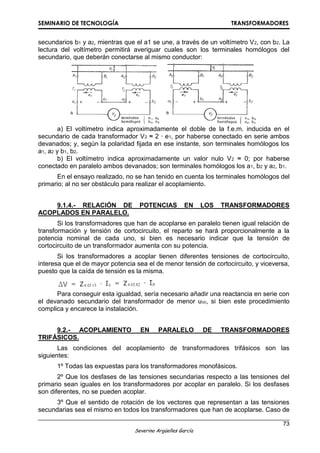 SEMINARIO DE TECNOLOGÍA TRANSFORMADORES
73
Severino Argüelles García
secundarios b1 y a2, mientras que el a1 se une, a través de un voltímetro V2, con b2. La
lectura del voltímetro permitirá averiguar cuales son los terminales homólogos del
secundario, que deberán conectarse al mismo conductor:
a) El voltímetro indica aproximadamente el doble de la f.e.m. inducida en el
secundario de cada transformador V2 ≈ 2 ∙ e1, por haberse conectado en serie ambos
devanados; y, según la polaridad fijada en ese instante, son terminales homólogos los
a1, a2 y b1, b2.
b) El voltímetro indica aproximadamente un valor nulo V2 ≈ 0; por haberse
conectado en paralelo ambos devanados; son terminales homólogos los a1, b2 y a2, b1.
En el ensayo realizado, no se han tenido en cuenta los terminales homólogos del
primario; al no ser obstáculo para realizar el acoplamiento.
9.1.4.- RELACIÓN DE POTENCIAS EN LOS TRANSFORMADORES
ACOPLADOS EN PARALELO.
Si los transformadores que han de acoplarse en paralelo tienen igual relación de
transformación y tensión de cortocircuito, el reparto se hará proporcionalmente a la
potencia nominal de cada uno, si bien es necesario indicar que la tensión de
cortocircuito de un transformador aumenta con su potencia.
Si los transformadores a acoplar tienen diferentes tensiones de cortocircuito,
interesa que el de mayor potencia sea el de menor tensión de cortocircuito, y viceversa,
puesto que la caída de tensión es la misma.
Para conseguir esta igualdad, sería necesario añadir una reactancia en serie con
el devanado secundario del transformador de menor ucc, si bien este procedimiento
complica y encarece la instalación.
9.2.- ACOPLAMIENTO EN PARALELO DE TRANSFORMADORES
TRIFÁSICOS.
Las condiciones del acoplamiento de transformadores trifásicos son las
siguientes:
1º Todas las expuestas para los transformadores monofásicos.
2º Que los desfases de las tensiones secundarias respecto a las tensiones del
primario sean iguales en los transformadores por acoplar en paralelo. Si los desfases
son diferentes, no se pueden acoplar.
3º Que el sentido de rotación de los vectores que representan a las tensiones
secundarias sea el mismo en todos los transformadores que han de acoplarse. Caso de
 