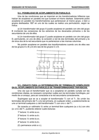 SEMINARIO DE TECNOLOGÍA TRANSFORMADORES
81
Severino Argüelles García
9.4.- POSIBILIDAD DE ACOPLAMIENTO EN PARALELO.
Una de las condiciones que se imponían en los transformadores trifásicos que
habían de acoplarse en paralelo era que tuviesen el mismo desfase. Solamente podrá
acoplarse en paralelo los transformadores que pertenezcan al mismo grupo, o bien a
grupos desfasados 180º en uno de los cuales se realice una permutación, según se
indica:
a) Un transformador del grupo A puede acoplarse en paralelo con otro del grupo
B invirtiendo las conexiones de los extremos de los devanados primarios o de los
secundarios de uno de ellos.
b) Un transformador del grupo C puede acoplarse en paralelo con otro del grupo
D, permutando, en uno de ellos, la conexión a red de dos terminales del primario y la
de otros dos de la red secundaria que no pertenezcan a las mismas columnas.
No podrán acoplarse en paralelo dos transformadores cuando uno de ellos sea
de los grupos A o B y el otro sea de los grupos C o D.
9.5.- ENSAYO PARA LA DETERMINACIÓN DE TERMINALES HOMÓLOGOS
EN EL ACOPLAMIENTO EN PARALELO DE TRANSFORMADORES TRIFÁSICOS.
Una vez que el transformador que va a acoplarse en paralelo cumpla con las
condiciones citadas, es necesario comprobar cuáles son los terminales homólogos, por
medio de un ensayo, para así conectarse a la red secundaria correctamente.
Supóngase que se va a acoplar el transformador T2 con el T1. Se unirán los
terminales del primario del T2 a la red primaria, en cualquier orden, y posteriormente se
une un terminal cualquiera c2 del transformador T2 con uno c1 del T1.
Se conecta un voltímetro V2 entre un terminal libre cualquiera (a2 o b2) con otro
(a1 o b1) del T1, pudiendo obtener cuatro lecturas:
1º lectura: V2 entre a2-a1.
2º lectura: V2 entre a2-b1.
3º lectura: V2 entre b2-a1.
4º lectura: V2 entre b2-b1.
(C2 permanece unido a c1).
 