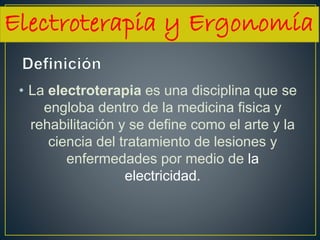 • La electroterapia es una disciplina que se
engloba dentro de la medicina fisica y
rehabilitación y se define como el arte y la
ciencia del tratamiento de lesiones y
enfermedades por medio de la
electricidad.
Electroterapia y Ergonomía
 