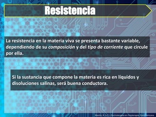 Resistencia
Martín, R. (s.f.). Electroterapia en Fisioterapia. Panamericana.
La resistencia en la materia viva se presenta bastante variable,
dependiendo de su composición y del tipo de corriente que circule
por ella.
Si la sustancia que compone la materia es rica en líquidos y
disoluciones salinas, será buena conductora.
 