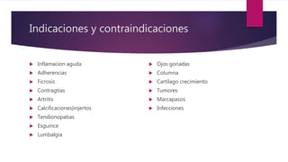 Indicaciones y contraindicaciones
 Inflamacion aguda
 Adherencias
 Ficrosis
 Contragtias
 Artritis
 Calcificaciones}injertos
 Tendionopatias
 Esguince
 Lumbalgia
 Ojos gonadas
 Columna
 Cartílago crecimiento
 Tumores
 Marcapasos
 Infecciones
 