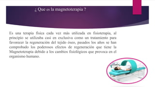 ¿ Que es la magnetoterapia ?
Es una terapia física cada vez más utilizada en fisioterapia, al
principio se utilizaba casi en exclusiva como un tratamiento para
favorecer la regeneración del tejido óseo, pasados los años se han
comprobado los poderosos efectos de regeneración que tiene la
Magnetoterapia debido a los cambios fisiológicos que provoca en el
organismo humano.
 