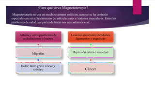 ¿Para qué sirve Magnetoterapia?
Magnetoterapia se usa en muchos campos médicos, aunque se ha centrado
especialmente en el tratamiento de articulaciones y lesiones musculares. Entre los
problemas de salud que pretende tratar nos encontramos con:
Artritis y otros problemas de
articulaciones o huesos
Migrañas
Dolor, tanto grave o leve y
crónico
Lesiones musculares tendones
ligamentos y esguinces
Depresión estrés o ansiedad
Cáncer
 