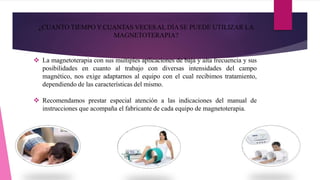 ¿CUANTO TIEMPO Y CUANTAS VECESAL DÍASE PUEDE UTILIZAR LA
MAGNETOTERAPIA?
 La magnetoterapia con sus múltiples aplicaciones de baja y alta frecuencia y sus
posibilidades en cuanto al trabajo con diversas intensidades del campo
magnético, nos exige adaptarnos al equipo con el cual recibimos tratamiento,
dependiendo de las características del mismo.
 Recomendamos prestar especial atención a las indicaciones del manual de
instrucciones que acompaña el fabricante de cada equipo de magnetoterapia.
 